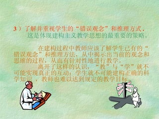 3 ）了解并重视学生的“错误观念”和推理方式 .   这是体现建构主义教学思想的最重要的策略。   在建构过程中教师应该了解学生已有的“错误观念”和推理方法，从中揭示出当前的观念和思维的过程，从而有针对性地进行教学。   离开了这样的认识，“教”与“学”就不可能实现真正的互动；学生就不可能建构正确的科学知识 ，教师也难以达到规定的教学目标。 