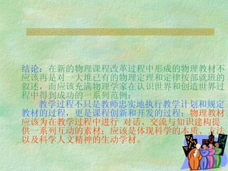 结论： 在新的物理课程改革过程中形成的物理教材不应该 再是对一大堆已有的物理定理和定律按部就班的叙述，而应该充满物理学家在认识世界和创造世界过程中得到成功的一系列范例；   教学过程不只是教师忠实地执行教学计划和规定教材的过程，更是课程创新和开发的过程； 物理教材应该为在教学过程中进行 对话、交流与知识建构提供一系列互动的素材；应该是体现科学的本质、方法以及科学人文精神的生动学材。   