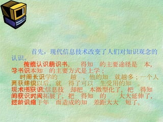 首先，现代信息技术改变了人们对知识观念的认识。   按照传统的认识，获得知识的主要途径是书本，学习书本知识的主要方式是上学；   一个人上学的时间越长，他的知识就越多；一个人离开学校以后，就获得了可以终生受用的知识。   但是现代信息技术却把书本微型化了，把获得知识的空间大大拓展了，把获得知识的时间大大延伸了，把过去由于年龄而造成的知识差距大大缩短了。 