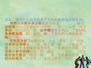 其次，现代信息技术改变了人们对教育观念的认识。   按照传统的认识，受教育与听老师讲课这种接受式的教学方式是密切不可分的，这是一种从老师到学生的单向交流的过程。 这样的教育方式凸现了教材的单一性和教师的权威性，磨灭了学生的个体性和学习的主动性；   现代信息技术使教育本质上成为学生对学习内容和学习方式的选择过程。除了教师授课这个渠道外，学生可从更多的渠道接受信息。这里教材不再是一的读本，教师不再以知识的权威出现。师生之间、生生之间、生机之间的交换和论辩成为不受教室限制、不受时间条件、不受年龄约束的主要学习方式。  