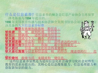 什么是信息素养？ 信息素养的概念是信息产业协会主席保罗  泽考斯基与 1994 年提出的。 1998 年美国教育传播与技术协会和全美图书馆协会制定了学生应该具备的 九大信息素养标准 ：   能够有效地和高效地获取信息；   能够熟练地、批判性地评价信息；   能够精确地、创造性地使用信息；   能够探求与个人兴趣有关的信息；   能够欣赏作品和对信息进行创造性表达的内容；   能够力争在信息查询和知识创新中做得最好；   能够认识信息对民主化社会得重要性；   能够履行与信息和信息技术相关的符合伦理道德的行为规范；   能够积极参与活动来探求和创建信息。   这些信息素养显然是为适应信息化社会或学习化社会对终生教育的需求而提出的，其核心是信息搜集能力、信息处理能力和获取新知识的能力。   