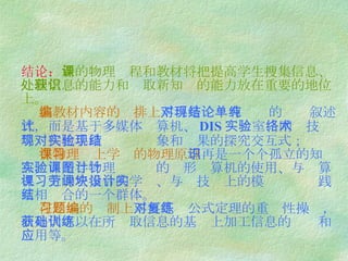 结论： 新的物理课程和教材将把提高学生搜集信息、处理信息的能力和获取新知识的能力放在重要的地位上。   在教材内容的编排上 不再是对现有结论的单纯叙述式，而是基于多媒体计算机、 DIS 实验室 、网络技术等现代化手段对实验现象和结果的探究交互式；   在物理课上学习的物理原理 不再是一个个孤立的知识点，而是与物理实验课的图形计算机的使用、与计算机课上的宏指令的学习、与劳技课上的模块设计实践互相结合的一个群体。   在习题的编制上 不再是对公式定理的重复性操练，而是代之以在所获取信息的基础上加工信息的训练和应用等。 