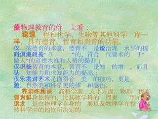 从物理教育的价值上看：     物理课程和化学、生物等其他科学课程一样，具有德育、智育和美育的功能。 ——按德育的本意，德育不仅是 政治理论水平的提高，而且是“与时俱进”的、符合时代要求的关于“做人”的道德水准和人格的提升； ——按智育的本意，智育不仅是知识的增长，而且是认知能力和求知能力的提高； ——美育不仅是懂得音乐美术的技巧，更是对艺术美、自然美和科学美的体验和感悟。   在培养和训练高科学素质人才方面，物理课程有着它自身独特的、比其他学科的课程更为鲜明的作用。这是由物理学自身的发展以及物理学在整个自然科学中的地位所决定的 