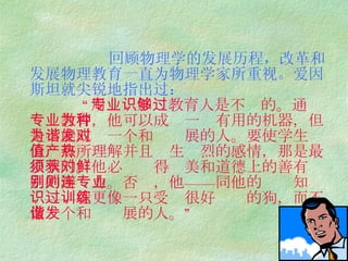 回顾物理学的发展历程，改革和发展物理教育一直为物理学家所重视。爱因斯坦就尖锐地指出过：   “ 用专业知识教育人是不够的。通过专业教育，他可以成为一种有用的机器，但是不能成为一个和谐发展的人。要使学生对价值有所理解并且产生热烈的感情，那是最根本的。他必须获得对美和道德上的善有鲜明的辨别力。否则，他——连同他的专业知识——就更像一只受过很好训练的狗，而不像一个和谐发展的人。” 