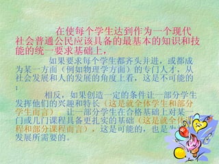 在使每个学生达到作为一个现代社会普通公民应该具备的最基本的知识和技能的统一要求基础上，   如果要求每个学生都齐头并进，或都成为某一方面（例如物理学方面）的专门人才，从社会发展和人的发展的角度上看，这是不可能的；   相反，如果创造一定的条件让一部分学生发挥他们的兴趣和特长 （这是就全体学生和部分学生而言） ； 让一部分学生在合格基础上对某一 门或几门课程具备更扎实的基础 （这是就全体课程和部分课程而言）， 这是可能的，也是为社会 发展所需要的。 