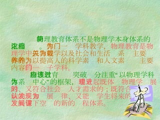 物理教育体系不是物理学本身体系的简化和浓缩。 作为一门学科教学， 物理教育是物理学中 以物理学以及社会和生活关系为主要载体的、以提高人的科学素养和人文素养为主要内容 的一门子学科。   物理教育应该突破过分注重“以物理学科体系为中心”的框架， 建立起既体现物理学进展的、又符合社会对人才需求的；既符合学生当前的认知发展规律、又能为学生将来的 发展留下空间的新的课程体系。 