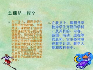 什么是课程？ 在广义上，课程是学生获得的全部经验，也就是说，课程除了包括学校的课程表表示的所有课程外，还包括学生的课外活动以及对学生整个学习生活有着潜移默化影响的校园文化中的非制度侧面；不仅包括书本上的知识内容，还包括学生通过课内外活动获得的知识和经验的结合。 在狭义上，课程是学校为学生开设的学科、及其目的、内容、范围、活动、进程等的总和，它主要体现在教学计划、教学大纲和教科书中。 