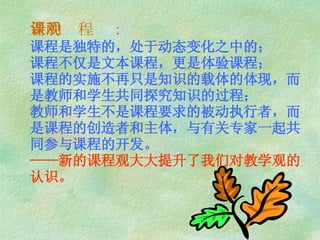 新的课程观： 课程是独特的，处于动态变化之中的； 课程不仅是文本课程，更是体验课程； 课程的实施不再只是知识的载体的体现，而是教师和学生共同探究知识的过程； 教师和学生不是课程要求的被动执行者，而是课程的创造者和主体，与有关专家一起共同参与课程的开发。 ——新的课程观大大提升了我们对教学观的认识。 