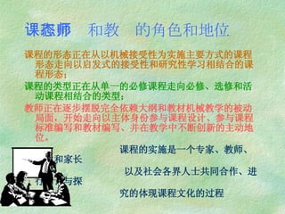 课程形态和教师的角色和地位 课程的形态正在从以机械接受性为实施主要方式的课程形态走向以启发式的接受性和研究性学习相结合的课程形态； 课程的类型正在从单一的必修课程走向必修、选修和活动课程相结合的类型； 教师正在逐步摆脱完全依赖大纲和教材机械教学的被动局面，开始走向以主体身份参与课程设计、参与课程标准编写和教材编写、并在教学中不断创新的主动地位。 课程的实施是一个专家、教师、学生和家长 以及社会各界人士共同合作、进行对话与探 究的体现课程文化的过程 