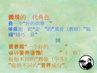 教师的现代角色 做一个“好的炊事员” ——能够把“规定”的“菜肴（教材）”做得“精巧细致”    到 更要做“一个好的营养师” ——会设计“营养菜谱”（课程），根据不同的“对象（学生） ”提供不同的“营养成分”。 