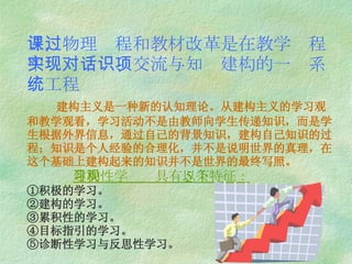 三，物理课程和教材改革是在教学过程中实现对话、交流与知识建构的一项系统工程   建构主义是一种新的认知理论。从建构主义的学习观和教学观看，学习活动不是由教师向学生传递知识，而是学生根据外界信息，通过自己的背景知识，建构自己知识的过程；知识是个人经验的合理化，并不是说明世界的真理，在这个基础上建构起来的知识并不是世界的最终写照。   建构性学习观具有以下 5 条特征： ①积极的学习。 ②建构的学习。 ③累积性的学习。 ④目标指引的学习。 ⑤诊断性学习与反思性学习。 