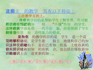 建构主义的教学观具有以下特征：   ①在教学目的上，   传统教学目的是帮助学生了解世界，尽可能地把教师“懂”的知识传授给还“不懂”这些知识的学生。这样的教学容易用统一的方法实施，但是限制了学生的创造性思维和创造性能力的提高。   建构主义的教学的目的是为学生创造一个适宜的学习环境，是学生能够积极主动地建构自己的知识。这样的建构不仅是在已有知识的基础上吸取新的知识，实现新旧知识的有机结合，也包括在吸取新知识的基础上去创造更新的知识。 