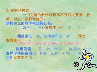 ② 在教学模式上，   一个完整的教学过程离不开四大要素：教师、学生、教材和媒介。 建构主义的教学模式特征是：   以学生为中心 （学生地位发生转变）；   教师是组织者，帮助者和促进者 （教师地位发生转变）；   利用情景、协作、会话等学习环境要素，充分发挥学生的学习主动性和积极性，有效实现知识的建构 （媒介作用发生转变）。 