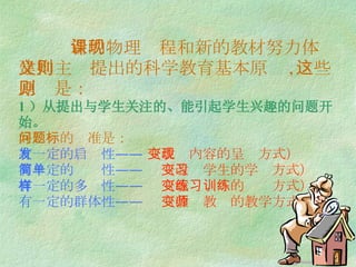 新的物理课程和新的教材努力体现建构主义提出的科学教育基本原则 , 这些原则是： 1 ）从提出与学生关注的、能引起学生兴趣的问题开始。 好问题的标准是： 有一定的启发性——  （改变内容的呈现方式） 有一定的简单性——  （改变学生的学习方式） 有一定的多样性——  （改变练习的训练方式） 有一定的群体性——  （改变教师的教学方式） 