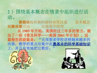 2 ）围绕基本概念在情景中组织进行活动。   新的课程和新的教材非常注重围绕基本概念从情景中引出问题，在情景中探究问题。   从 1985 年开始，美国经过三年多的努力，提出了一份《普及科学——美国 2061 年计划》。这篇报告的前提是： “ 无须要求学校讲授越来越多的内容，教学的重点应集中在 最基本的科学基础知识 上，并且有效地把它教好。 ” 