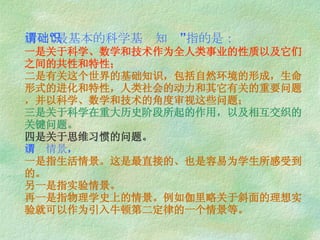 所谓“最基本的科学基础知识”指的是： 一是关于科学、数学和技术作为全人类事业的性质以及它们之间的共性和特性； 二是有关这个世界的基础知识，包括自然环境的形成，生命形式的进化和特性，人类社会的动力和其它有关的重要问题，并以科学、数学和技术的角度审视这些问题； 三是关于科学在重大历史阶段所起的作用，以及相互交织的关键问题。 四是关于思维习惯的问题。 所谓情景 ， 一是指生活情景。这是最直接的、也是容易为学生所感受到的。 另一是指实验情景。 再一是指物理学史上的情景。例如伽里略关于斜面的理想实验就可以作为引入牛顿第二定律的一个情景等。 