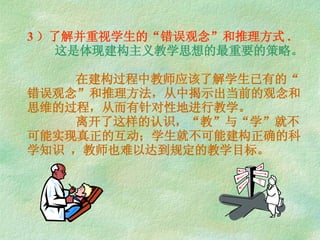 3 ）了解并重视学生的“错误观念”和推理方式 .   这是体现建构主义教学思想的最重要的策略。   在建构过程中教师应该了解学生已有的“错误观念”和推理方法，从中揭示出当前的观念和思维的过程，从而有针对性地进行教学。   离开了这样的认识，“教”与“学”就不可能实现真正的互动；学生就不可能建构正确的科学知识 ，教师也难以达到规定的教学目标。 