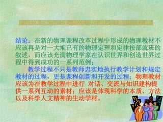 结论： 在新的物理课程改革过程中形成的物理教材不应该 再是对一大堆已有的物理定理和定律按部就班的叙述，而应该充满物理学家在认识世界和创造世界过程中得到成功的一系列范例；   教学过程不只是教师忠实地执行教学计划和规定教材的过程，更是课程创新和开发的过程； 物理教材应该为在教学过程中进行 对话、交流与知识建构提供一系列互动的素材；应该是体现科学的本质、方法以及科学人文精神的生动学材。   