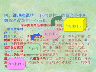四。  物理课程与现代信息技术的整合是物理课程体系改革的一个有机组成部分   综观人类几千年发展的文明史，人类已经相继走过了 蒸汽机时代、电气时代和电子时代 ，现在已经跨入了一个 信息化时代 。 在蒸汽机时代 ， 动力方式的改变使得资本主义在两百年里创造出的财富比人类自文明史以来所创造的财富还要多得多。 在电气时代， 人们实现了能量的远距离输送，从而大大提高了人类的文明程度。以至列宁预言，共产主义就是苏维埃加电气化。进入 电子时代 以后，电子技术大大缩短了人们的相互距离，改变了人类的时空观念。远距离教育正是在这样的时代条件下出现的。进入 信息化时代 以后，基于网络文明的现代信息技术将从根本上改变人们的生活方式，并必将从根本上改变人们的教育方式和学习方式。   蒸汽机时代 电气时代 电子时代 信息化时代 
