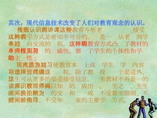 其次，现代信息技术改变了人们对教育观念的认识。   按照传统的认识，受教育与听老师讲课这种接受式的教学方式是密切不可分的，这是一种从老师到学生的单向交流的过程。 这样的教育方式凸现了教材的单一性和教师的权威性，磨灭了学生的个体性和学习的主动性；   现代信息技术使教育本质上成为学生对学习内容和学习方式的选择过程。除了教师授课这个渠道外，学生可从更多的渠道接受信息。这里教材不再是一的读本，教师不再以知识的权威出现。师生之间、生生之间、生机之间的交换和论辩成为不受教室限制、不受时间条件、不受年龄约束的主要学习方式。  