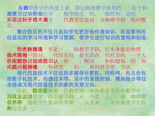 从物理教学的角度上看，深化物理教学改革的关键在于如何充分发挥学生在学习过程中的主动性、积极性和创造性 。 实现这一个目标离不开现代教育信息技术与物理学科课程的整合。   整合的目的不仅只是向学生更好地传递知识，而是要利用信息化的学习环境和学习资源，使学生进行知识的重构和创造。   现代信息技术不是一种辅助教学手段，它本身就是物理课程内容的一部分。现代信息技术是生活在现代社会的每一个人获取信息、探索问题、协作讨论、解决问题和构建知识的认知工具，是思考问题和研究问题的一种新的科学思维方法。   现代信息技术不仅包括多媒体计算机、因特网，而且也包括数字化技术、传感技术等，其中的系统控制、模块组合等技术将成为现代信息技术的新的发展方向。   因此， 整合意味着现代教育技术本身就是学生在教学中获取信息，学会学习的主要手段。从这个意义上说，通过物理教育，不仅要使学生提高科学素养、人文素养，而且要使学生提高信息素养。 