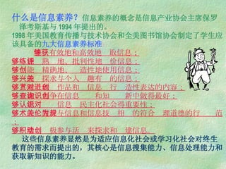 什么是信息素养？ 信息素养的概念是信息产业协会主席保罗  泽考斯基与 1994 年提出的。 1998 年美国教育传播与技术协会和全美图书馆协会制定了学生应该具备的 九大信息素养标准 ：   能够有效地和高效地获取信息；   能够熟练地、批判性地评价信息；   能够精确地、创造性地使用信息；   能够探求与个人兴趣有关的信息；   能够欣赏作品和对信息进行创造性表达的内容；   能够力争在信息查询和知识创新中做得最好；   能够认识信息对民主化社会得重要性；   能够履行与信息和信息技术相关的符合伦理道德的行为规范；   能够积极参与活动来探求和创建信息。   这些信息素养显然是为适应信息化社会或学习化社会对终生教育的需求而提出的，其核心是信息搜集能力、信息处理能力和获取新知识的能力。   