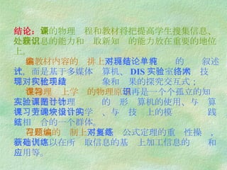 结论： 新的物理课程和教材将把提高学生搜集信息、处理信息的能力和获取新知识的能力放在重要的地位上。   在教材内容的编排上 不再是对现有结论的单纯叙述式，而是基于多媒体计算机、 DIS 实验室 、网络技术等现代化手段对实验现象和结果的探究交互式；   在物理课上学习的物理原理 不再是一个个孤立的知识点，而是与物理实验课的图形计算机的使用、与计算机课上的宏指令的学习、与劳技课上的模块设计实践互相结合的一个群体。   在习题的编制上 不再是对公式定理的重复性操练，而是代之以在所获取信息的基础上加工信息的训练和应用等。 