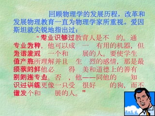 回顾物理学的发展历程，改革和发展物理教育一直为物理学家所重视。爱因斯坦就尖锐地指出过：   “ 用专业知识教育人是不够的。通过专业教育，他可以成为一种有用的机器，但是不能成为一个和谐发展的人。要使学生对价值有所理解并且产生热烈的感情，那是最根本的。他必须获得对美和道德上的善有鲜明的辨别力。否则，他——连同他的专业知识——就更像一只受过很好训练的狗，而不像一个和谐发展的人。” 