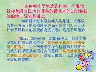 在使每个学生达到作为一个现代社会普通公民应该具备的最基本的知识和技能的统一要求基础上，   如果要求每个学生都齐头并进，或都成为某一方面（例如物理学方面）的专门人才，从社会发展和人的发展的角度上看，这是不可能的；   相反，如果创造一定的条件让一部分学生发挥他们的兴趣和特长 （这是就全体学生和部分学生而言） ； 让一部分学生在合格基础上对某一 门或几门课程具备更扎实的基础 （这是就全体课程和部分课程而言）， 这是可能的，也是为社会 发展所需要的。 