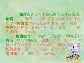 物理教育体系不是物理学本身体系的简化和浓缩。 作为一门学科教学， 物理教育是物理学中 以物理学以及社会和生活关系为主要载体的、以提高人的科学素养和人文素养为主要内容 的一门子学科。   物理教育应该突破过分注重“以物理学科体系为中心”的框架， 建立起既体现物理学进展的、又符合社会对人才需求的；既符合学生当前的认知发展规律、又能为学生将来的 发展留下空间的新的课程体系。 