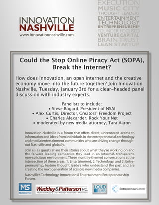 Could the Stop Online Piracy Act (SOPA),
           Break the Internet?
How does innovation, an open internet and the creative
economy move into the future together? Join Innovation
Nashville, Tuesday, January 3rd for a clear-headed panel
discussion with industry experts.

                      Panelists to include:
               • Steve Bogard, President of NSAI
       • Alex Curtis, Director, Creators' Freedom Project
              • Charles Alexander, Rock Your Net
       • moderated by new media attorney, Tara Aaron
 
