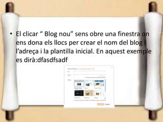 • El clicar “ Blog nou” sens obre una finestra on
  ens dona els llocs per crear el nom del blog i
  l’adreça i la plantilla inicial. En aquest exemple
  es dirà:dfasdfsadf
 
