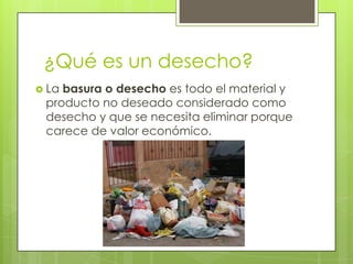 ¿Qué es un desecho?
 La

basura o desecho es todo el material y
producto no deseado considerado como
desecho y que se necesita eliminar porque
carece de valor económico.

 