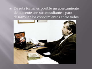 De esta forma es posible un acercamiento del docente con sus estudiantes, para desarrollar los conocimientos entre todos