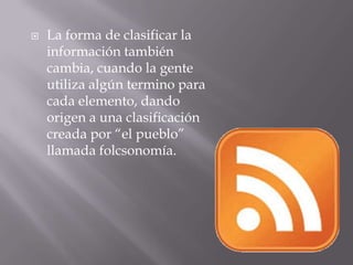 La forma de clasificar la información también cambia, cuando la gente utiliza algún termino para cada elemento, dando origen a una clasificación creada por “el pueblo” llamada folcsonomía.