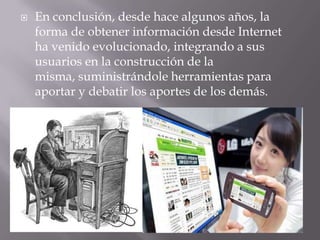 En conclusión, desde hace algunos años, la forma de obtener información desde Internet ha venido evolucionado, integrando a sus usuarios en la construcción de la misma, suministrándole herramientas para aportar y debatir los aportes de los demás.