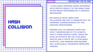 ZimCore Hubs • Apr. 30, 2020
Hash
Collision
• a collision happens when different
data inputs result in the same hash
after being processed by a hashing
mechanism.
• we should note here that
collisions are not a problem but an
intrinsic characteristic of the
hashing mechanisms.
• emerge due to hashing maps any
input (regardless of its length)
into a fixed-length code. since we
have an infinite set of available
inputs and a finite set o available
outputs, the hashing mechanisms
will eventually generate repeated
hashes.
 