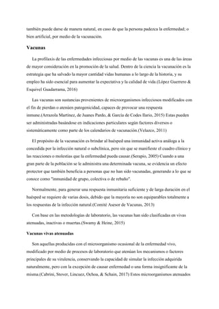 también puede darse de manera natural, en caso de que la persona padezca la enfermedad; o
bien artificial, por medio de la vacunación.
Vacunas
La profilaxis de las enfermedades infecciosas por medio de las vacunas es una de las áreas
de mayor consideración en la promoción de la salud. Dentro de la ciencia la vacunación es la
estrategia que ha salvado la mayor cantidad vidas humanas a lo largo de la historia, y su
empleo ha sido esencial para aumentar la expectativa y la calidad de vida.(López Guerrero &
Esquivel Guadarrama, 2016)
Las vacunas son sustancias provenientes de microorganismos infecciosos modificados con
el fin de pierdan o atenúen patogenicidad, capaces de provocar una respuesta
inmune.(Arrazola Martínez, de Juanes Pardo, & García de Codes Ilario, 2015) Estas pueden
ser administradas basándose en indicaciones particulares según factores diversos o
sistemáticamente como parte de los calendarios de vacunación.(Velazco, 2011)
El propósito de la vacunación es brindar al huésped una inmunidad activa análoga a la
concedida por la infección natural o subclínica, pero sin que se manifieste el cuadro clínico y
las reacciones o molestias que la enfermedad pueda causar.(Serapio, 2005) Cuando a una
gran parte de la población se le administra una determinada vacuna, se evidencia un efecto
protector que también beneficia a personas que no han sido vacunadas, generando a lo que se
conoce como "inmunidad de grupo, colectiva o de rebaño".
Normalmente, para generar una respuesta inmunitaria suficiente y de larga duración en el
huésped se requiere de varias dosis, debido que la mayoría no son equiparables totalmente a
los respuestas de la infección natural.(Comité Asesor de Vacunas, 2013)
Con base en las metodologías de laboratorio, las vacunas han sido clasificadas en vivas
atenuadas, inactivas o muertas.(Swamy & Heine, 2015)
Vacunas vivas atenuadas
Son aquellas producidas con el microorganismo ocasional de la enfermedad vivo,
modificado por medio de procesos de laboratorio que atenúan los mecanismos o factores
principales de su virulencia, conservando la capacidad de simular la infección adquirida
naturalmente, pero con la excepción de causar enfermedad o una forma insignificante de la
misma.(Cabrini, Stover, Lincuez, Ochoa, & Schain, 2017) Estos microorganismos atenuados
 