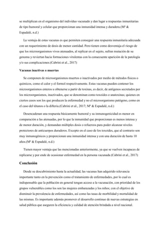 se multiplican en el organismo del individuo vacunado y dan lugar a respuestas inmunitarias
de tipo humoral y celular que proporcionan una inmunidad intensa y duradera.(Ma
&
Espadalé, n.d.)
La ventaja de estas vacunas es que permiten conseguir una respuesta inmunitaria adecuada
con un requerimiento de dosis de menor cantidad. Pero tienen como desventaja el riesgo de
que los microorganismos vivos atenuados, al replicar en el sujeto, sufran mutación de su
genoma y reviertan hacia formaciones virulentas con la consecuente aparición de la patología
y/o sus complicaciones.(Cabrini et al., 2017)
Vacunas inactivas o muertas
Se componen de microorganismos muertos o inactivados por medio de métodos físicos o
químicos, como el calor y el formol respectivamente. Estas vacunas pueden contener los
microorganismos enteros u obtenerse a partir de toxinas, es decir, de antígenos secretados por
los microorganismos, inactivados, que se denominan como toxoides o anatoxinas; quienes en
ciertos casos son los que producen la enfermedad y no el microorganismo patógeno, como en
el caso del tétanos o la difteria.(Cabrini et al., 2017; Ma
& Espadalé, n.d.)
Desencadenan una respuesta básicamente humoral y su inmunogenicidad es menor en
comparación a las atenuadas, por lo que la inmunidad que proporcionan es menos intensa y
de menor duración, y demandan múltiples dosis o refuerzos para poder alcanzar niveles
protectores de anticuerpos duraderos. Excepto en el caso de los toxoides, que al contrario son
muy inmunogénicos y proporcionan una inmunidad intensa y con una duración de hasta 10
años.(Ma
& Espadalé, n.d.)
Tienen mayor ventaja que las mencionadas anteriormente, ya que se vuelven incapaces de
replicarse y por ende de ocasionar enfermedad en la persona vacunada.(Cabrini et al., 2017)
Conclusión
Desde su descubrimiento hasta la actualidad, las vacunas han adquirido relevancia
importante tanto en la prevención como el tratamiento de enfermedades, por lo cual es
indispensable que la población en general tengan acceso a la vacunación, con prioridad de los
grupos vulnerables como los son las mujeres embarazadas y los niños; con el objetivo de
disminuir la prevalencia de enfermedades, así como las tasas de morbilidad y mortalidad de
las mismas. Es importante además promover el desarrollo continuo de nuevas estrategias en
salud pública que aseguren la eficiencia y calidad de atención brindada a nivel nacional.
 