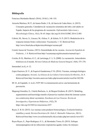 Bibliografía
Francisco Hernández Bernal. (2016), 2016(1), 148–155.
Arrazola Martínez, M. P., de Juanes Pardo, J. R., & García de Codes Ilario, A. (2015).
Conceptos generales. Calendarios de vacunación sistemática del niño y del adulto en
España. Impacto de los programas de vacunación. Enfermedades Infecciosas y
Microbiología Clínica, 33(1), 58–65. https://doi.org/10.1016/J.EIMC.2014.12.001
Cabrini, M., Stover, S., Lincuez, M., Ochoa, V., & Schain, N. P. (2017). Modulación de la
respuesta inmune frente a infecciones: Vacunación, 1–32. Retrieved from
http://www.fmed.uba.ar/depto/microbiologia/vacunas.pdf
Comité Asesor de Vacunas. (2013). Generalidades de las vacunas. Asociación Española de
Pediatria., 1–8. Retrieved from http://vacunasaep.org/documentos/manual/cap-1
Corcho, D. B., Martínez, G. C., & Larreinaga, C. L. S. (2000). La vacunación. Antecedentes
históricos en el mundo. Revista Cubana de Medicina General Integral, 16(4), 375–378.
Inmunidad. (n.d.), 6–12.
López Guerrero, D. V., & Esquivel Guadarrama, F. R. (2016). Vacunas, estrategia biológica
contra patógenos. Inventio. La Génesis de La Cultura Universitaria En Morelos, 26, 9.
Retrieved from http://inventio.uaem.mx/index.php/inventio/article/viewFile/102/286
Ma
, R., & Espadalé, A. (n.d.). NTP 384: La inmunización activa: una herramienta de
prevención.
Maguregi González, G., Uskola Ibarluzea, A., & Burgoa Etxaburu, B. (2017). Modeling,
argumentation and knowledge transfer of preservice teachers about the immune system
on a controversy about vaccination. Enseñanza de Las Ciencias. Revista de
Investigación y Experiencias Didácticas, 35(2), 29.
https://doi.org/10.5565/rev/ensciencias.2237
Reyes, E. R. R. (2015). Las vacunas como producto biotecnológico. Evolución histórica
científica y social. Revista Electrónica Dr. Zoilo E. Marinello Vidaurreta, 38(11).
Retrieved from http://www.revzoilomarinello.sld.cu/index.php/zmv/article/view/433
Reyes Reyes, E., Pupo Rodríguez, O. L., & Hernández Torres, R. (2015). Enfoque
inmunopatogénico de las infecciones respiratorias agudas virales An immuno-
 