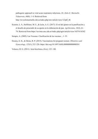 pathogenic approach to viral acute respiratory infections. Dr. Zolio E. Marinello
Vidaurreta, 40(8), 1–8. Retrieved from
http://revzoilomarinello.sld.cu/index.php/zmv/article/view/12/pdf_46
Sciarini, L. S., Steffolani, M. E., & León, A. E. (2017). El rol del gluten en la panificación y
el desafío de prescindir de su aporte en la elaboración de pan. AgriScientia, 33(2), 61–
74. Retrieved from https://revistas.unc.edu.ar/index.php/agris/article/view/16574/16382
Serapio, A. (2005). Las Vacunas. Clasificación de las vacunas ., 1–33.
Swamy, G. K., & Heine, R. P. (2015). Vaccinations for pregnant women. Obstetrics and
Gynecology, 125(1), 212–226. https://doi.org/10.1097/AOG.0000000000000581
Velazco, D. G. (2011). Acta bioclinica, (Ivic), 122–140.
 