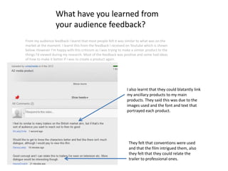 What have you learned from
                   your audience feedback?
From my audience feedback I learnt that most people felt it was similar to what was on the
market at the moment. I learnt this from the feedback I received on Youtube which is shown
below. However I’m happy with this criticism as I was trying to make a similar product to the
things I’d viewed during my research. Most of the feedback was positive and some had ideas
of how to make it better if I was to create a product again.




                                                                  I also learnt that they could blatantly link
                                                                  my ancillary products to my main
                                                                  products. They said this was due to the
                                                                  images used and the font and text that
                                                                  portrayed each product.




                                                                   They felt that conventions were used
                                                                   and that the film intrigued them, also
                                                                   they felt that they could relate the
                                                                   trailer to professional ones.
 