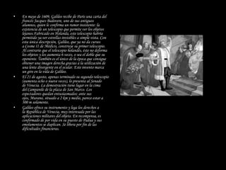 •   En mayo de 1609, Galileo recibe de París una carta del
    francés Jacques Badovere, uno de sus antiguos
    alumnos, quien le confirma un rumor insistente: la
    existencia de un telescopio que permite ver los objetos
    lejanos.Fabricado en Holanda, este telescopio habría
    permitido ya ver estrellas invisibles a simple vista. Con
    esta única descripción, Galileo, que ya no da cursos
    a Cosme II de Médicis, construye su primer telescopio.
    Al contrario que el telescopio holandés, éste no deforma
    los objetos y los aumenta 6 veces, o sea el doble que su
    oponente. También es el único de la época que consigue
    obtener una imagen derecha gracias a la utilización de
    una lente divergente en el ocular. Este invento marca
    un giro en la vida de Galileo.
•   El 21 de agosto, apenas terminado su segundo telescopio
    (aumenta ocho o nueve veces), lo presenta al Senado
    de Venecia. La demostración tiene lugar en la cima
    del Campanile de la plaza de San Marco. Los
    espectadores quedan entusiasmados: ante sus
    ojos, Murano, situado a 2 km y medio, parece estar a
    300 m solamente.
•   Galileo ofrece su instrumento y lega los derechos a
    la República de Venecia, muy interesada por las
    aplicaciones militares del objeto. En recompensa, es
    confirmado de por vida en su puesto de Padua y sus
    emolumentos se duplican. Se libera por fin de las
    dificultades financieras.
 
