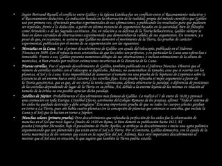 •   Según Bertrand Russell, el conflicto entre Galileo y la Iglesia Católica fue un conflicto entre el Razonamiento inductivo y
    el Razonamiento deductivo. La inducción basada en la observación de la realidad, propia del método científico que Galileo
    usó por primera vez, ofreciendo pruebas experimentales de sus afirmaciones, y publicando los resultados para que pudiesen
    ser repetidas, frente a la deducción, a partir en última instancia de argumentos basados en la autoridad, bien de filósofos
    como Aristóteles o de las Sagradas escrituras. Así, en relación a su defensa de la Teoría heliocéntrica, Galileo siempre se
    basó en datos extraídos de observaciones experimentales que demostraban la validez de sus argumentos. En resumen, y a
    pesar de que, en ocasiones, se sostiene que Galileo no demostró el movimiento de la Tierra, las pruebas de carácter
    experimental, publicadas por él mismo de su argumentación son las siguientes:
•   Montañas en la Luna. Fue el primer descubrimiento de Galileo con ayuda del telescopio, publicado en el Sidereus
    Nuncius en 1609. Con él refuta la tesis aristotélica de que los cielos son perfectos, y en particular la Luna una esfera lisa e
    inmutable. Frente a eso, Galileo presenta numerosos dibujos de sus observaciones, e incluso estimaciones de la altura de
    montañas, si bien errados por realizar estimaciones incorrectas de la distancia de la Luna.
•   Nuevas estrellas. Fue el segundo descubrimiento de Galileo, también publicado en el Sidereus Nuncius. Observó que el
    número de estrellas visibles con el telescopio se duplicaba. Además, no aumentaban de tamaño, cosa que sí ocurría con los
    planetas, el Sol y la Luna. Esta imposibilidad de aumentar el tamaño era una prueba de la hipótesis de Copérnico sobre la
    existencia de un enorme hueco entre Saturno y las estrellas fijas. Esta prueba refutaba el mejor argumento a favor de
    la Teoría geocéntrica, que es que, de ser cierta la teoría copernicana, debería observarse la paralaje, o diferencia de posiciones
    de las estrellas dependiendo de lugar de la Tierra en su órbita. Así, debido a la enorme lejanía de las mismas en relación al
    tamaño de la órbita no era posible apreciar dicha paralaje.
•   Satélites de Júpiter. Probablemente el descubrimiento más famoso de Galileo. Lo realizó el 7 de enero de 1610,y provocó
    una conmoción en toda Europa. Cristóbal Clavio, astrónomo del Colegio Romano de los jesuitas, afirmó: “Todo el sistema de
    los cielos ha quedado destruido y debe arreglarse”.Era una importante prueba de que no todos los cuerpos celestes giraban
    en torno a La Tierra, pues ahí había cuatro planetas (en la concepción de planetas que entonces se concebía, que incluía la
    Luna y el Sol) que lo hacían en torno a Júpiter.
•   Manchas solares (primera prueba). Otro descubrimiento que refutaba la perfección de los cielos fue la observación de
    manchas en el Sol que tuvo lugar a finales de 1610 en Roma, si bien demoró su publicación hasta 1612. El
    jesuita Cristopher Shcneider, bajo el pseudónimo de Padre Apelles, se atribuye su descubrimiento e inicia una agria polémica
    argumentando que son planetoides que están entre el Sol y la Tierra. Por el contrario, Galileo demuestra, con la ayuda de la
    teoría matemática de los versenos que están en la superficie del Sol. Además, hace otro importante descubrimiento al
    mostrar que el Sol está en rotación, lo que sugiere que también la Tierra podría estarlo.
 