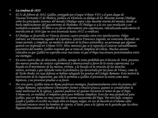 •   La condena de 1633
•   El 21 de febrero de 1632, Galileo, protegido por el papa Urbano VIII y el gran duque de
    Toscana Fernando II de Médicis, publica en Florencia su diálogo de los Massimi sistemi (Diálogo
    sobre los principales sistemas del mundo) (Dialogo sopra i due massimi sistemi del mondo), donde se
    burla implícitamente del geocentrismo de Ptolomeo. El Diálogo es a la vez una revolución y un
    verdadero escándalo. El libro es en efecto abiertamente pro-copernicano, ridiculizando audazmente la
    interdicción de 1616 (que no será levantada hasta 1812: a verificar).
•   El Diálogo se desarrolla en Venecia durante cuatro jornadas entre tres interlocutores: Filipo
    Salviati, un Florentino seguidor de Copérnico, Giovan Francesco Sagredo, un veneciano ilustrado sin
    tomar partido, y Simplicio, un mediocre defensor de la física aristotélica, un personaje que algunos
    quieren ver inspirado en Urbano VIII. Pero, mientras que se le reprocha el carácter ostensiblemente
    peyorativo del nombre, Galileo responde que se trata de Simplicio de Cilicia. Muchos autores
    coinciden en que Galileo no esperaba estas reacciones ni que el Papa reaccionara posicionándose entre
    sus enemigos.
•   En estos cuatro días de discusión, Galileo, aunque lo tenía prohibido por el decreto de 1616, presenta
    dos nuevas pruebas de carácter experimental y observacional a favor de la teoría copernicana. La
    basada en el movimiento de las mareas, errónea, y la basada en la rotación de las manchas
    solares, acertada y que refutaba tanto la ptolemaica (ya descartada por las fases de Venus), como la
    de Tycho Brahe, en cuya defensa se habían refugiado los jesuitas del Colegio Romano. Esto motivó la
    intervención de la Inquisición, que sólo le permitía a Galileo el presentar la teoría como mera
    hipótesis, y no presentar pruebas a su favor.
•   Por otra parte, Galileo tiene en Roma poderosos enemigos, fundamentalmente entre los jesuitas del
    Colegio Romano, especialmente Christopher Steiner y Orazio Grascci, quienes se consideraban la
    rama intelectual de la Iglesia, y quienes pudieron ser quienes iniciaron el rumor de que el Papa
    Urbano era, en realidad, el simpático pero poco brillante Simplicio. Esto fue muy perjudicial para
    Galileo, pues en Roma era muy conocida la enorme autoestima del Papa. Por otro lado, tampoco
    ayudó a Galileo el escribir su citada obra en lengua vulgar, en vez de hacerlo en el idioma culto
    utilizado entonces entre los hombres de ciencia, el latín, pues a la Iglesia no le gustaba que las obras
    llegaran directamente al hombre de la calle.
 