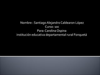 Nombre : Santiago Alejandro Caldearon López
                     Curso: 10c
               Para: Carolina Ospina
institución educativa departamental rural Fonquetá
 