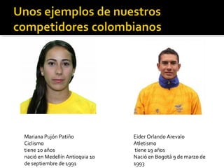 Mariana Pujón Patiño             Eider Orlando Arevalo
Ciclismo                         Atletismo
tiene 20 años                    tiene 19 años
nació en Medellín Antioquia 10   Nació en Bogotá 9 de marzo de
de septiembre de 1991            1993
 