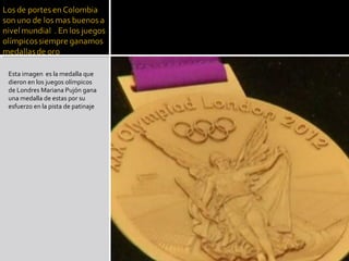 Esta imagen es la medalla que
dieron en los juegos olímpicos
de Londres Mariana Pujón gana
una medalla de estas por su
esfuerzo en la pista de patinaje
 