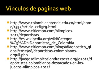  http://www.colombiaaprende.edu.co/html/hom
  e/1592/article-228329.html
 http://www.eltiempo.com/olimpicos-
  2012/deportistas
 http://es.wikipedia.org/wiki/Categor
  %C3%ADa:Deportistas_de_Colombia
 http://www.eltiempo.com/blogs/diagnostico_gl
  obal/2012/08/deportistas-colombianos-
  orgull.php
 http://juegosolimpicoslondres2012.org/jo2012/d
  eportistas-colombianos-destacados-en-los-
  juegos-olimpicos-2012/
 