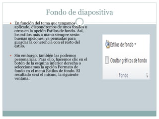 Fondo de diapositiva
 En función del tema que tengamos

aplicado, dispondremos de unos fondos u
otros en la opción Estilos de fondo. Así,
los estilos más a mano siempre serán
buenas opciones, ya pensadas para
guardar la coherencia con el resto del
estilo.

 Sin embargo, también las podemos

personalizar. Para ello, hacemos clic en el
botón de la esquina inferior derecha o
seleccionamos la opción Formato de
fondo en el menú Estilos de fondo. El
resultado será el mismo, la siguiente
ventana:

 